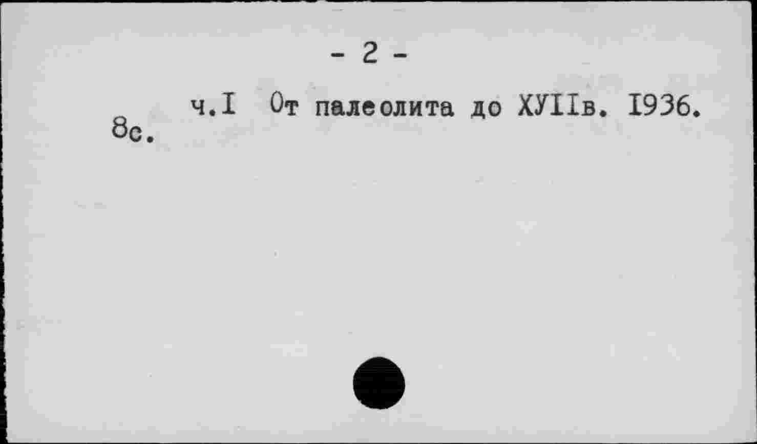 ﻿- 2 -
ч.І От палеолита до ХУІІв. 1936. 8с.